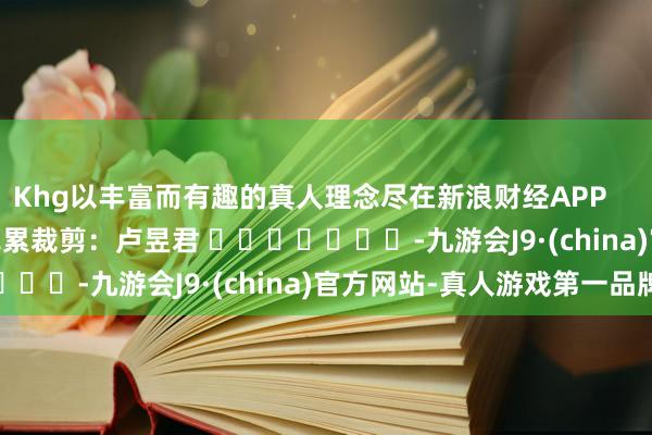 Khg以丰富而有趣的真人理念尽在新浪财经APP            						牵累裁剪：卢昱君 							-九游会J9·(china)官方网站-真人游戏第一品牌