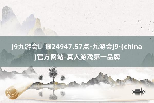 j9九游会报24947.57点-九游会J9·(china)官方网站-真人游戏第一品牌