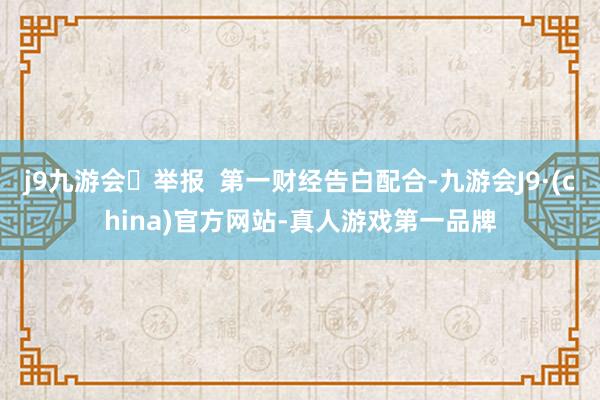 j9九游会举报  第一财经告白配合-九游会J9·(china)官方网站-真人游戏第一品牌