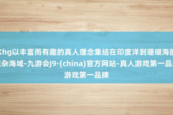 Khg以丰富而有趣的真人理念集结在印度洋到珊瑚海的庞杂海域-九游会J9·(china)官方网站-真人游戏第一品牌