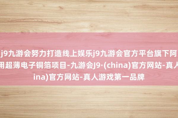 j9九游会努力打造线上娱乐j9九游会官方平台旗下阿谁高精度储能用超薄电子铜箔项目-九游会J9·(china)官方网站-真人游戏第一品牌