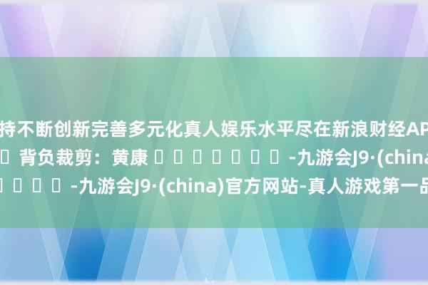 坚持不断创新完善多元化真人娱乐水平尽在新浪财经APP            						背负裁剪：黄康 							-九游会J9·(china)官方网站-真人游戏第一品牌