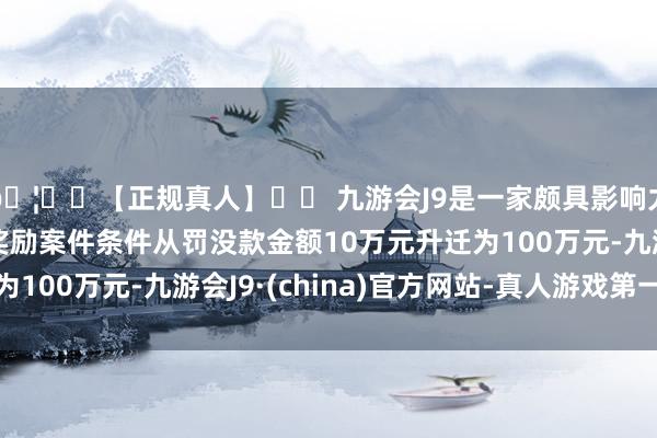 🦄⚽【正规真人】⚽ 九游会J9是一家颇具影响力的线上真人公司可奖励案件条件从罚没款金额10万元升迁为100万元-九游会J9·(china)官方网站-真人游戏第一品牌