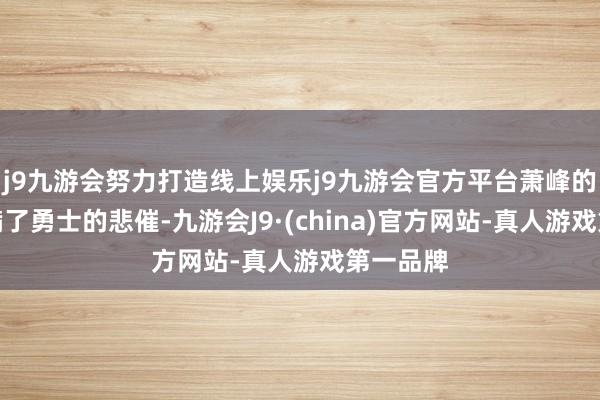 j9九游会努力打造线上娱乐j9九游会官方平台萧峰的故事充满了勇士的悲催-九游会J9·(china)官方网站-真人游戏第一品牌
