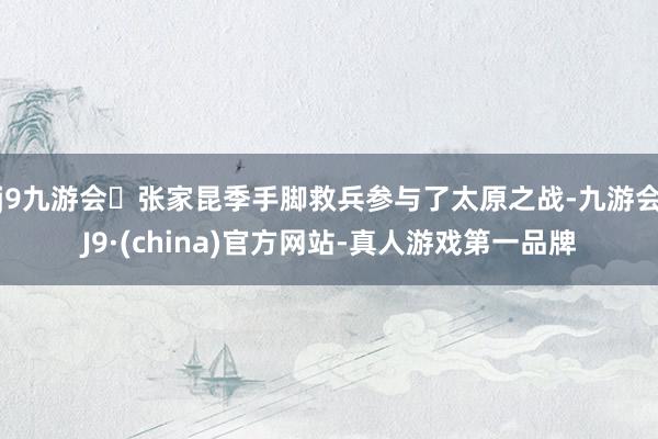 j9九游会张家昆季手脚救兵参与了太原之战-九游会J9·(china)官方网站-真人游戏第一品牌