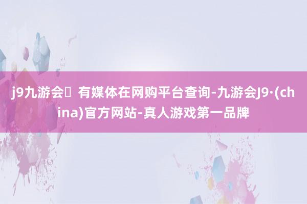 j9九游会有媒体在网购平台查询-九游会J9·(china)官方网站-真人游戏第一品牌