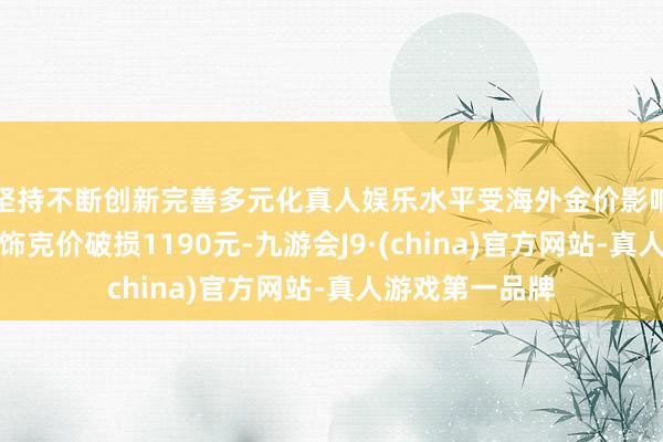 坚持不断创新完善多元化真人娱乐水平受海外金价影响，国内金店金饰克价破损1190元-九游会J9·(china)官方网站-真人游戏第一品牌