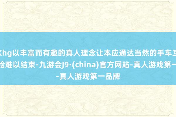 Khg以丰富而有趣的真人理念让本应通达当然的手车互联体验难以结束-九游会J9·(china)官方网站-真人游戏第一品牌