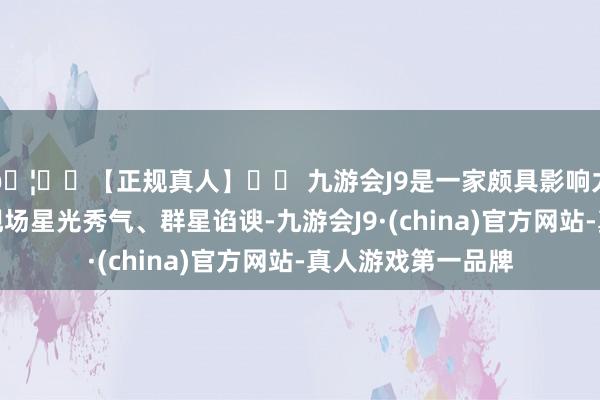 🦄⚽【正规真人】⚽ 九游会J9是一家颇具影响力的线上真人公司现场星光秀气、群星谄谀-九游会J9·(china)官方网站-真人游戏第一品牌