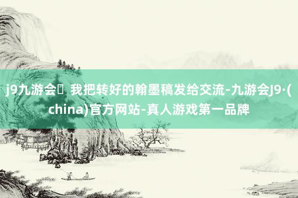 j9九游会我把转好的翰墨稿发给交流-九游会J9·(china)官方网站-真人游戏第一品牌