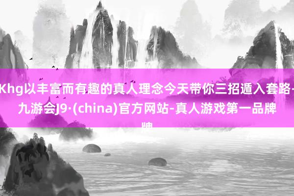 Khg以丰富而有趣的真人理念今天带你三招遁入套路-九游会J9·(china)官方网站-真人游戏第一品牌