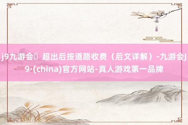 j9九游会超出后按道路收费（后文详解）-九游会J9·(china)官方网站-真人游戏第一品牌
