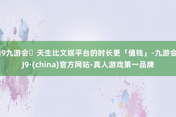 j9九游会天生比文娱平台的时长更「值钱」-九游会J9·(china)官方网站-真人游戏第一品牌