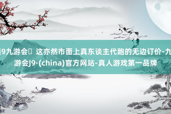 j9九游会这亦然市面上真东谈主代跑的无边订价-九游会J9·(china)官方网站-真人游戏第一品牌