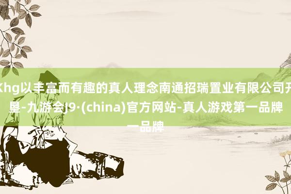 Khg以丰富而有趣的真人理念南通招瑞置业有限公司开垦-九游会J9·(china)官方网站-真人游戏第一品牌
