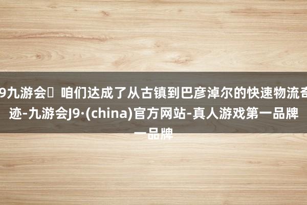 j9九游会咱们达成了从古镇到巴彦淖尔的快速物流奇迹-九游会J9·(china)官方网站-真人游戏第一品牌