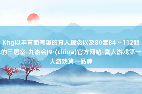 Khg以丰富而有趣的真人理念以及80套84～112频频米的三居室-九游会J9·(china)官方网站-真人游戏第一品牌