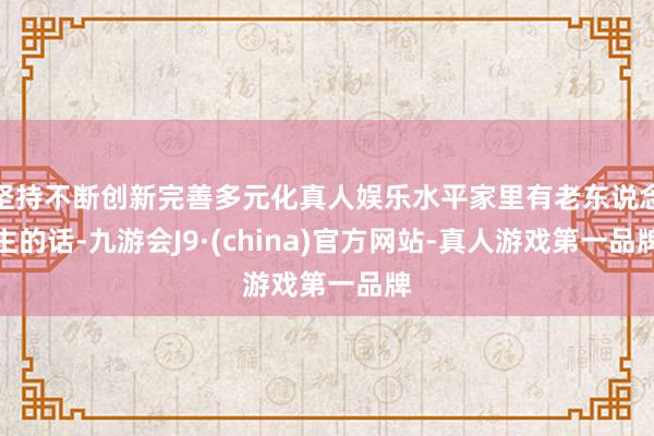 坚持不断创新完善多元化真人娱乐水平家里有老东说念主的话-九游会J9·(china)官方网站-真人游戏第一品牌
