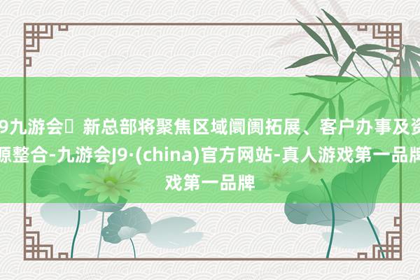 j9九游会新总部将聚焦区域阛阓拓展、客户办事及资源整合-九游会J9·(china)官方网站-真人游戏第一品牌