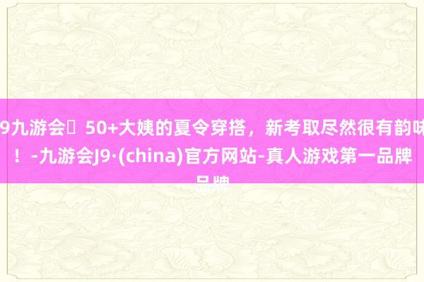 j9九游会50+大姨的夏令穿搭，新考取尽然很有韵味！-九游会J9·(china)官方网站-真人游戏第一品牌