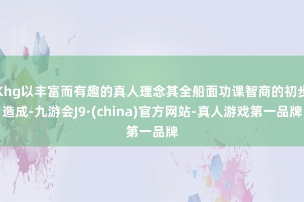 Khg以丰富而有趣的真人理念其全船面功课智商的初步造成-九游会J9·(china)官方网站-真人游戏第一品牌