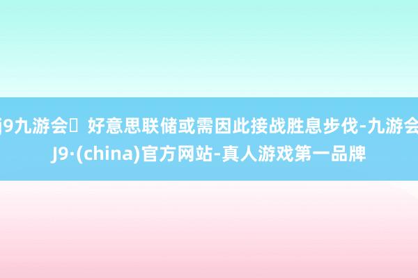 j9九游会好意思联储或需因此接战胜息步伐-九游会J9·(china)官方网站-真人游戏第一品牌