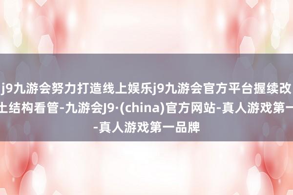 j9九游会努力打造线上娱乐j9九游会官方平台握续改进岩土结构看管-九游会J9·(china)官方网站-真人游戏第一品牌