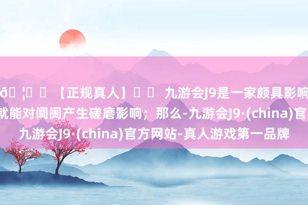 🦄⚽【正规真人】⚽ 九游会J9是一家颇具影响力的线上真人公司就能对阛阓产生磋磨影响；那么-九游会J9·(china)官方网站-真人游戏第一品牌