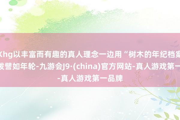 Khg以丰富而有趣的真人理念一边用“树木的年纪档案”活泼譬如年轮-九游会J9·(china)官方网站-真人游戏第一品牌