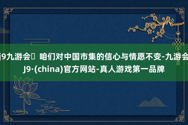 j9九游会咱们对中国市集的信心与情愿不变-九游会J9·(china)官方网站-真人游戏第一品牌