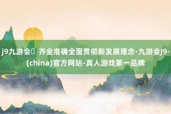 j9九游会齐全准确全面贯彻新发展理念-九游会J9·(china)官方网站-真人游戏第一品牌