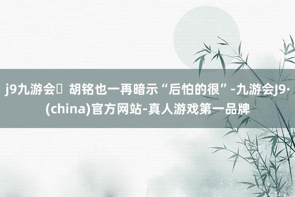 j9九游会胡铭也一再暗示“后怕的很”-九游会J9·(china)官方网站-真人游戏第一品牌
