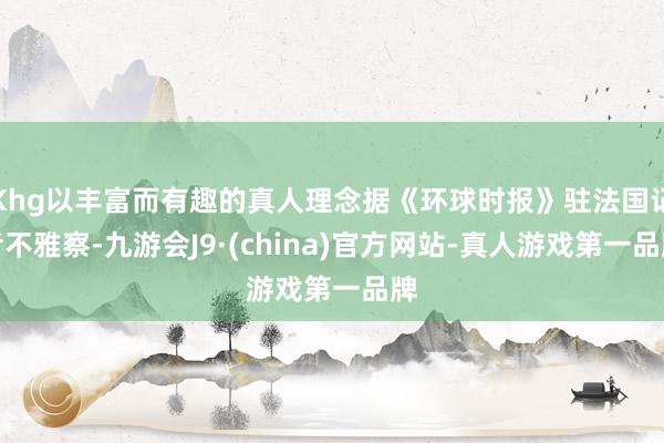 Khg以丰富而有趣的真人理念据《环球时报》驻法国记者不雅察-九游会J9·(china)官方网站-真人游戏第一品牌