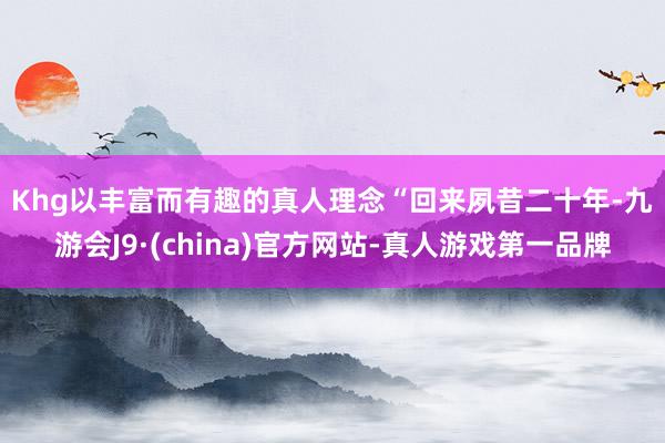 Khg以丰富而有趣的真人理念  “回来夙昔二十年-九游会J9·(china)官方网站-真人游戏第一品牌
