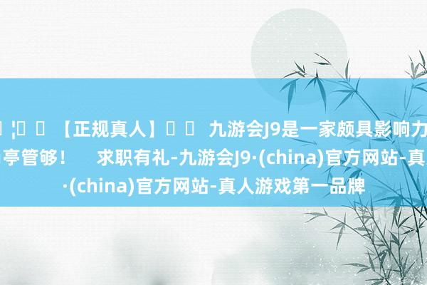 🦄⚽【正规真人】⚽ 九游会J9是一家颇具影响力的线上真人公司岗亭管够!    求职有礼-九游会J9·(china)官方网站-真人游戏第一品牌