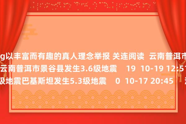 Khg以丰富而有趣的真人理念举报 关连阅读  云南普洱市景谷县发生3.6级地震云南普洱市景谷县发生3.6级地震    19  10-19 12:51     巴基斯坦发生5.3级地震巴基斯坦发生5.3级地震    0  10-17 20:45     湖南邵阳市邵东市隔邻发生3.6级驾御地震湖南邵阳市邵东市隔邻发生3.6级驾御地震    51  10-16 23:50     新疆伊犁州昭苏县发生