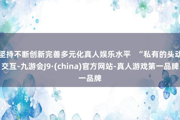 坚持不断创新完善多元化真人娱乐水平   “私有的头动交互-九游会J9·(china)官方网站-真人游戏第一品牌