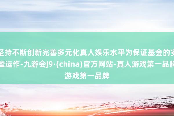 坚持不断创新完善多元化真人娱乐水平为保证基金的安谧运作-九游会J9·(china)官方网站-真人游戏第一品牌