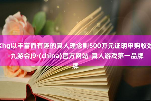 Khg以丰富而有趣的真人理念则500万元证明申购收效-九游会J9·(china)官方网站-真人游戏第一品牌