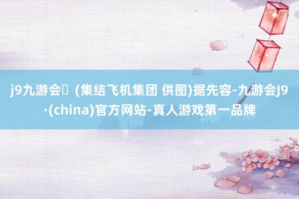 j9九游会(集结飞机集团 供图)  据先容-九游会J9·(china)官方网站-真人游戏第一品牌