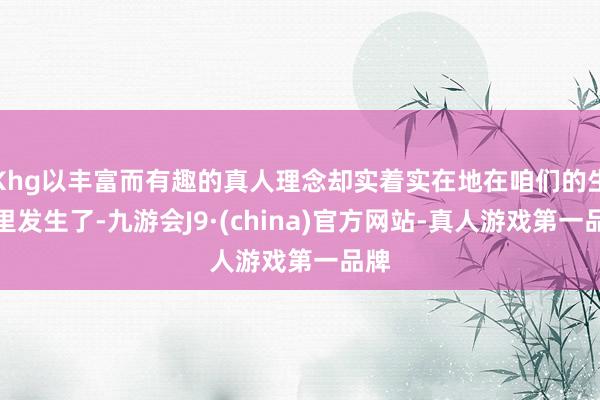 Khg以丰富而有趣的真人理念却实着实在地在咱们的生活里发生了-九游会J9·(china)官方网站-真人游戏第一品牌