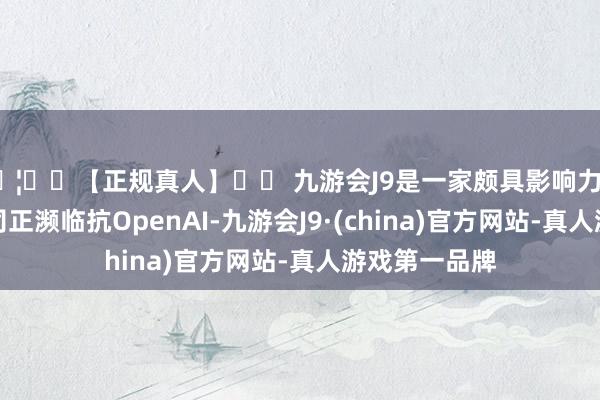 🦄⚽【正规真人】⚽ 九游会J9是一家颇具影响力的线上真人公司正濒临抗OpenAI-九游会J9·(china)官方网站-真人游戏第一品牌