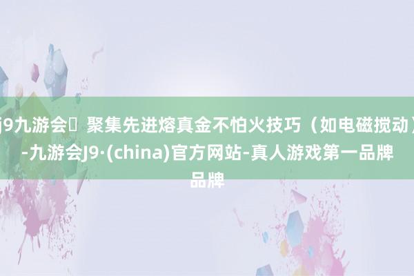 j9九游会聚集先进熔真金不怕火技巧(如电磁搅动)-九游会J9·(china)官方网站-真人游戏第一品牌