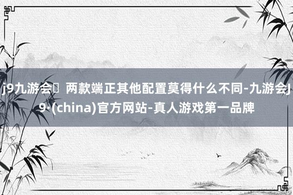 j9九游会两款端正其他配置莫得什么不同-九游会J9·(china)官方网站-真人游戏第一品牌