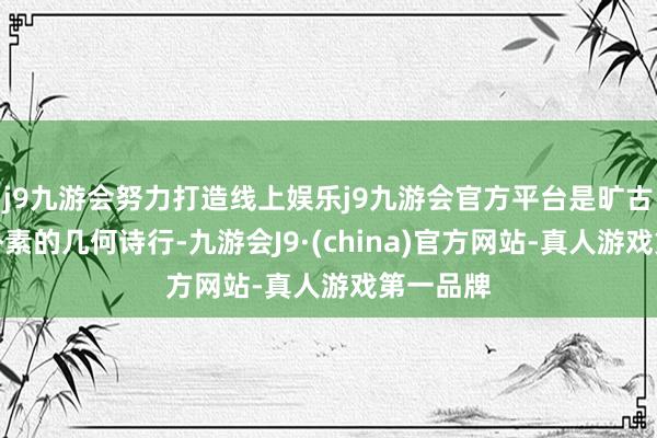 j9九游会努力打造线上娱乐j9九游会官方平台是旷古期间最朴素的几何诗行-九游会J9·(china)官方网站-真人游戏第一品牌