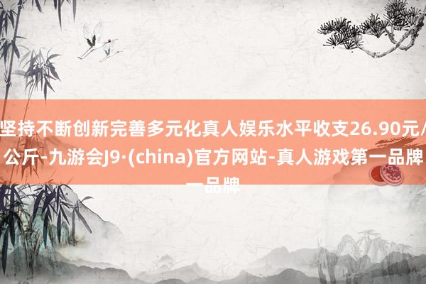 坚持不断创新完善多元化真人娱乐水平收支26.90元/公斤-九游会J9·(china)官方网站-真人游戏第一品牌