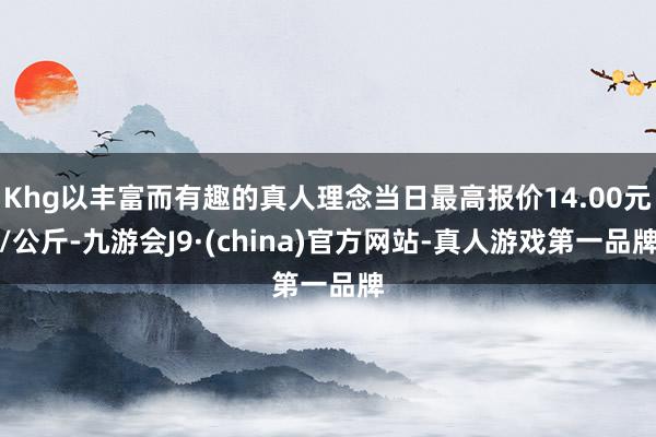 Khg以丰富而有趣的真人理念当日最高报价14.00元/公斤-九游会J9·(china)官方网站-真人游戏第一品牌