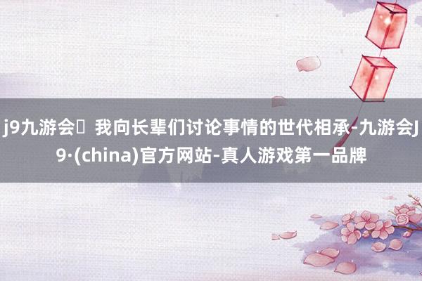 j9九游会我向长辈们讨论事情的世代相承-九游会J9·(china)官方网站-真人游戏第一品牌
