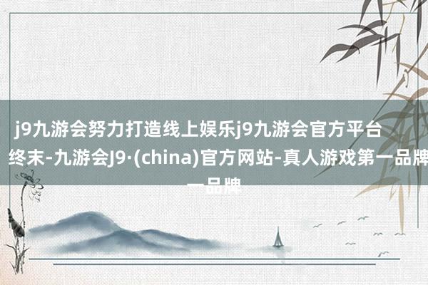 j9九游会努力打造线上娱乐j9九游会官方平台 终末-九游会J9·(china)官方网站-真人游戏第一品牌