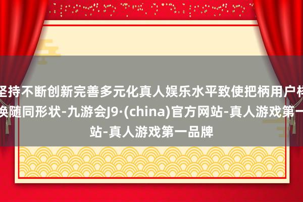 坚持不断创新完善多元化真人娱乐水平致使把柄用户样貌退换随同形状-九游会J9·(china)官方网站-真人游戏第一品牌